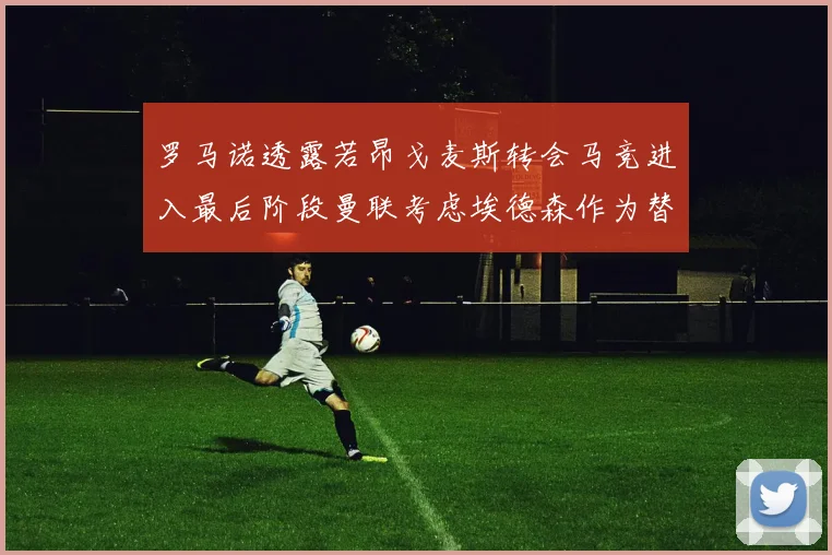 罗马诺透露若昂戈麦斯转会马竞进入最后阶段曼联考虑埃德森作为替代人选