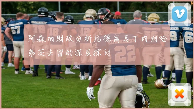 阿森纳财政分析厄德高马丁内利哈弗茨去留的深度探讨