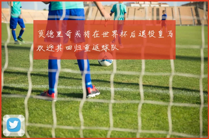 莫德里奇或将在世界杯后退役皇马欢迎其回归重返球队
