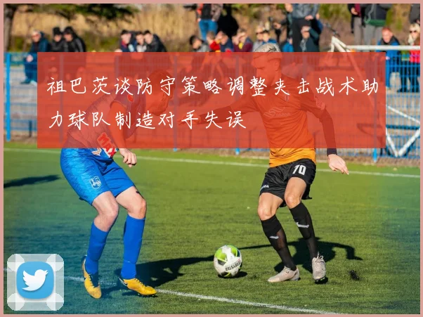 祖巴茨谈防守策略调整夹击战术助力球队制造对手失误