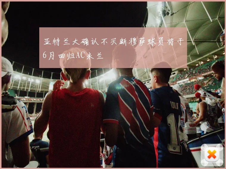 亚特兰大确认不买断穆萨球员将于6月回归AC米兰