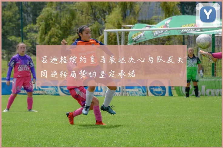 吕迪格续约皇马表达决心与队友共同逆转局势的坚定承诺
