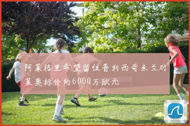 阿莱格里希望留住普利西奇米兰对莱奥标价约6000万欧元