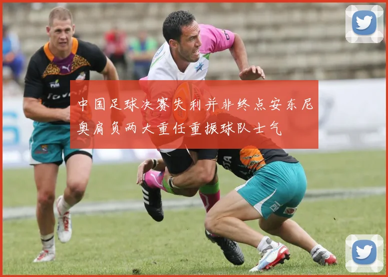 中国足球决赛失利并非终点安东尼奥肩负两大重任重振球队士气