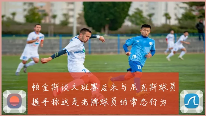帕金斯谈文班赛后未与尼克斯球员握手称这是老牌球员的常态行为