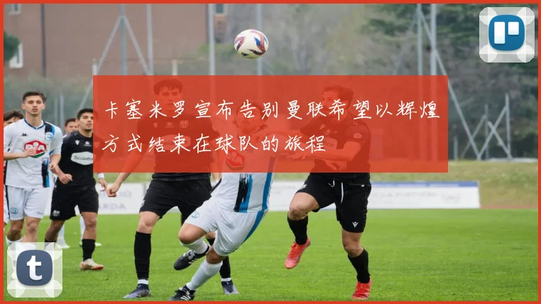 卡塞米罗宣布告别曼联希望以辉煌方式结束在球队的旅程