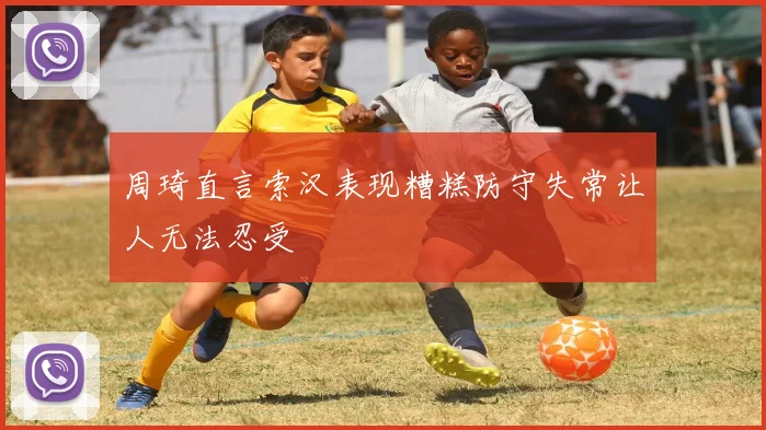 周琦直言索汉表现糟糕防守失常让人无法忍受