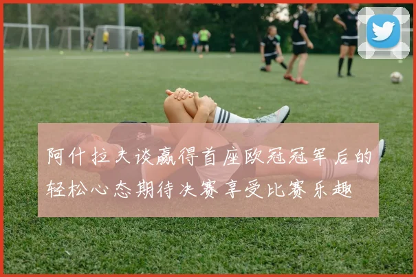 阿什拉夫谈赢得首座欧冠冠军后的轻松心态期待决赛享受比赛乐趣