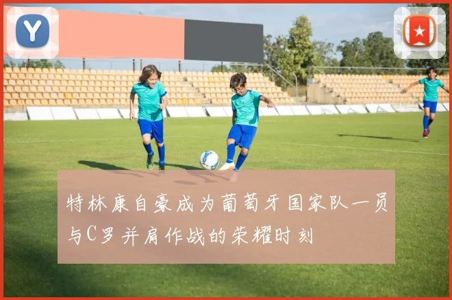 特林康自豪成为葡萄牙国家队一员与C罗并肩作战的荣耀时刻