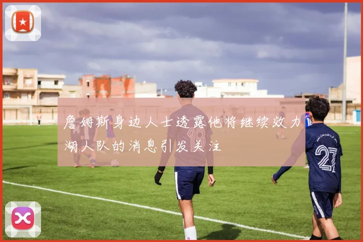 詹姆斯身边人士透露他将继续效力湖人队的消息引发关注