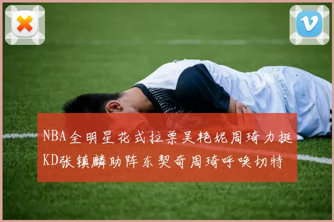 NBA全明星花式拉票吴艳妮周琦力挺KD张镇麟助阵东契奇周琦呼唤切特共襄盛举