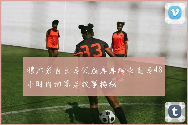 穆帅亲自出马促成库库转会皇马48小时内的幕后故事揭秘