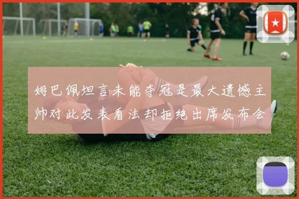 姆巴佩坦言未能夺冠是最大遗憾主帅对此发表看法却拒绝出席发布会