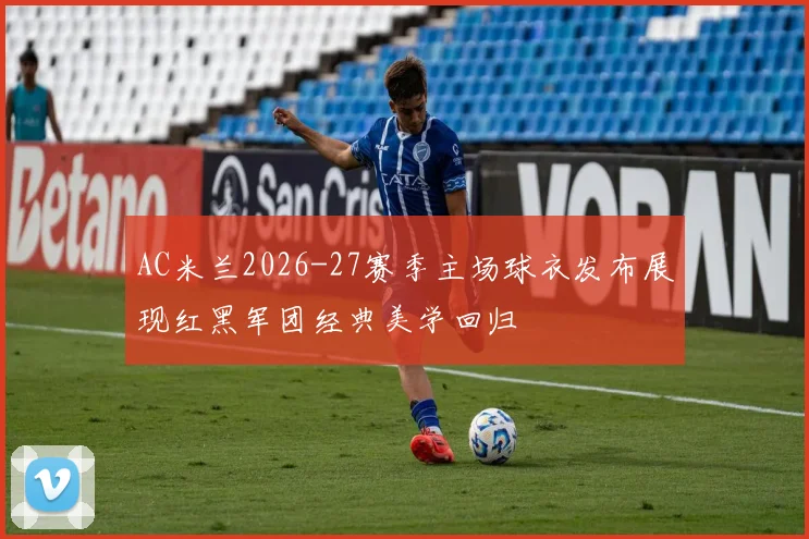 AC米兰2026-27赛季主场球衣发布展现红黑军团经典美学回归