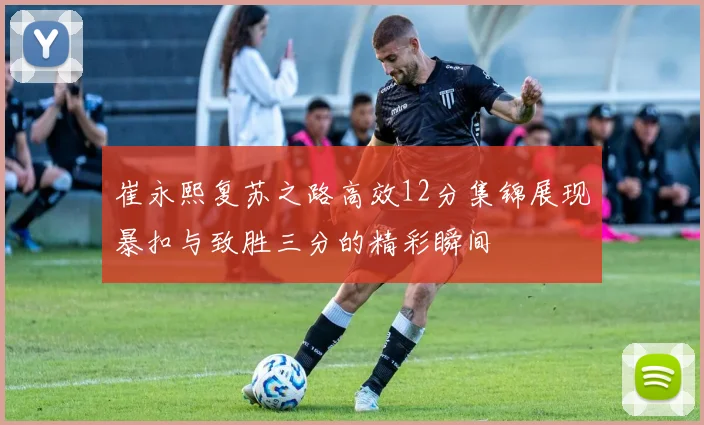 崔永熙复苏之路高效12分集锦展现暴扣与致胜三分的精彩瞬间