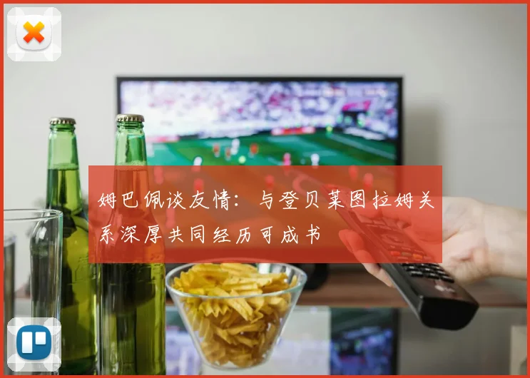 姆巴佩谈友情：与登贝莱图拉姆关系深厚共同经历可成书