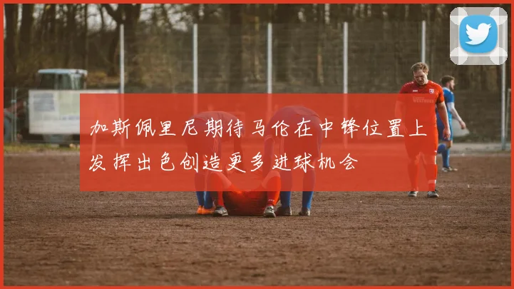 加斯佩里尼期待马伦在中锋位置上发挥出色创造更多进球机会