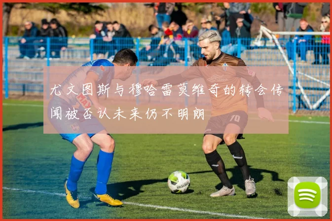 尤文图斯与穆哈雷莫维奇的转会传闻被否认未来仍不明朗