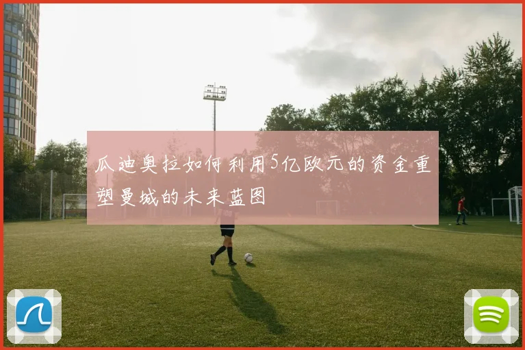 瓜迪奥拉如何利用5亿欧元的资金重塑曼城的未来蓝图