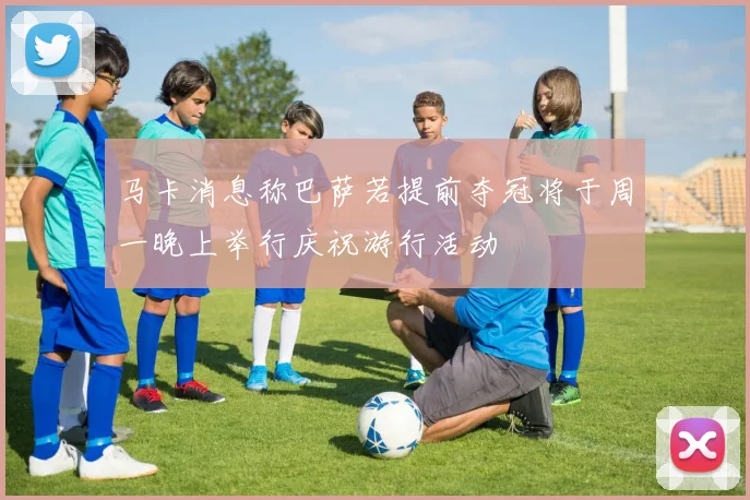 马卡消息称巴萨若提前夺冠将于周一晚上举行庆祝游行活动