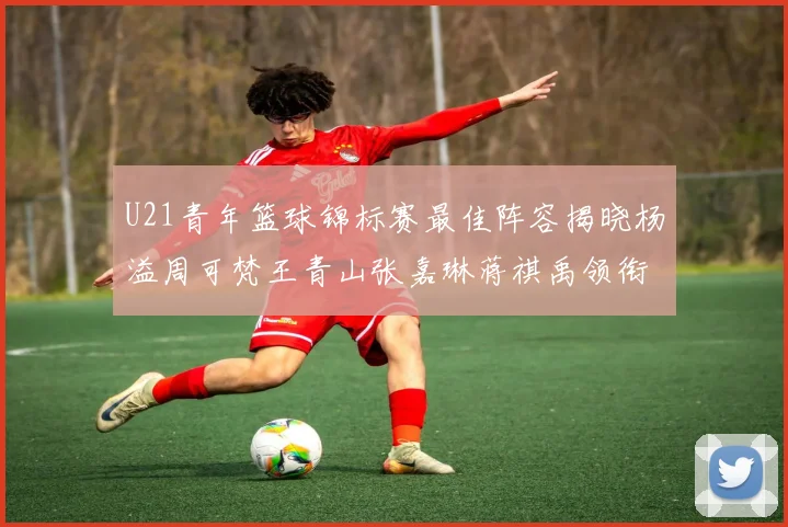 U21青年篮球锦标赛最佳阵容揭晓杨溢周可梵王青山张嘉琳蒋祺禹领衔出战