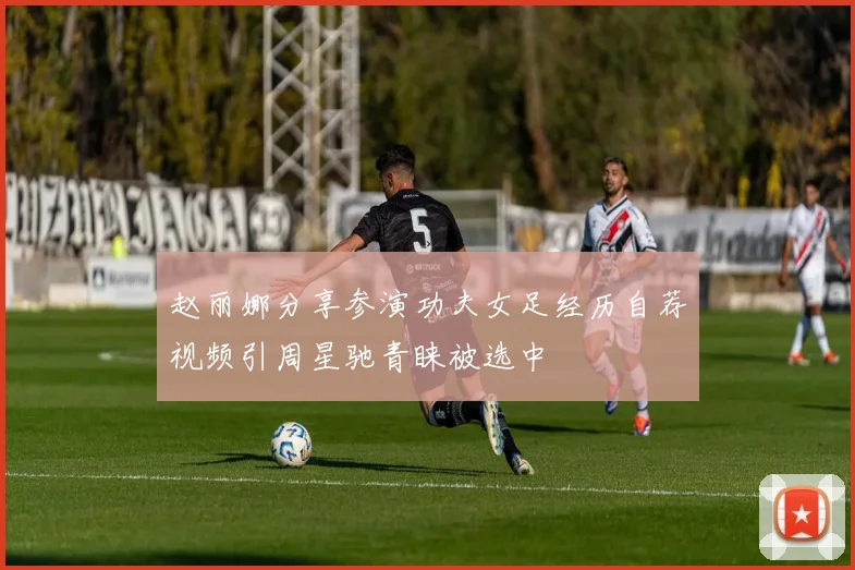 赵丽娜分享参演功夫女足经历自荐视频引周星驰青睐被选中